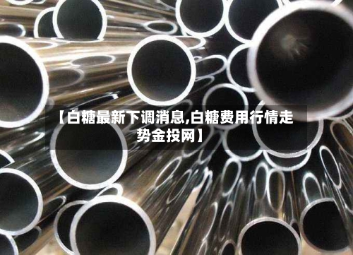 【白糖最新下调消息,白糖费用行情走势金投网】