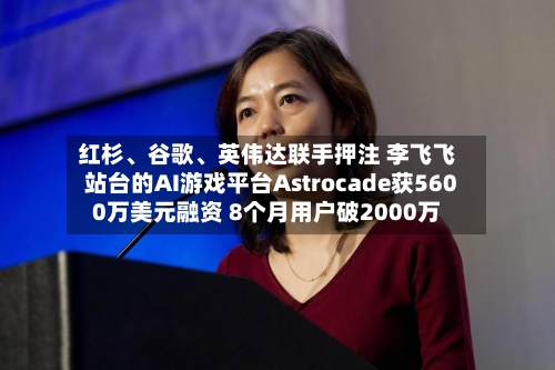 红杉、谷歌、英伟达联手押注 李飞飞站台的AI游戏平台Astrocade获5600万美元融资 8个月用户破2000万