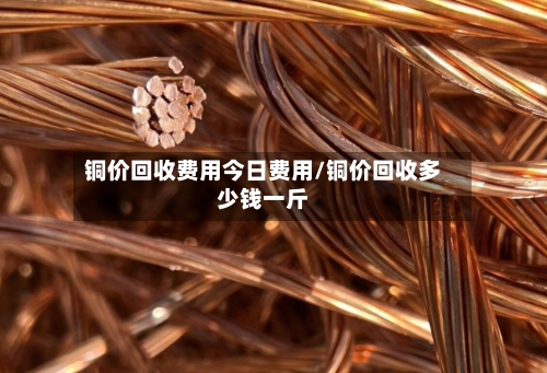 铜价回收费用今日费用/铜价回收多少钱一斤-第2张图片