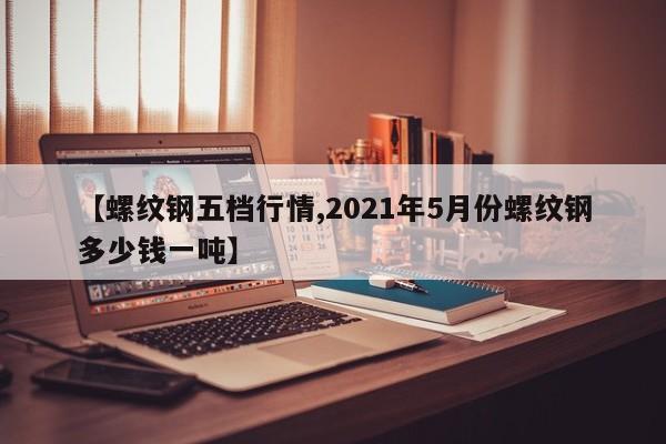 【螺纹钢五档行情,2021年5月份螺纹钢多少钱一吨】