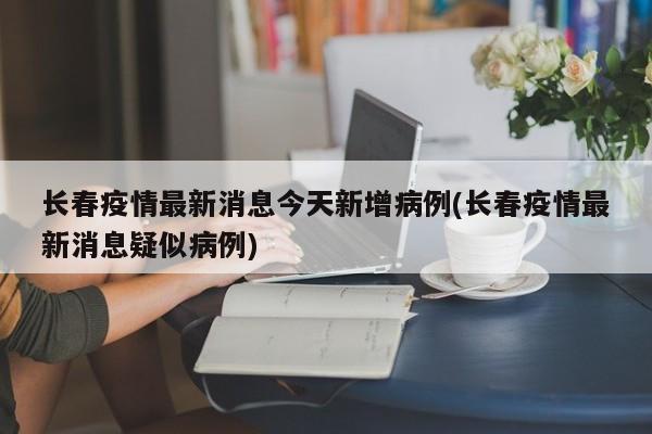 长春疫情最新消息今天新增病例(长春疫情最新消息疑似病例)