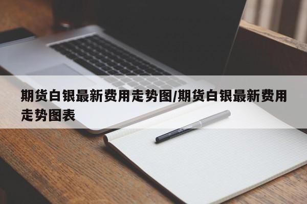 期货白银最新费用走势图/期货白银最新费用走势图表
