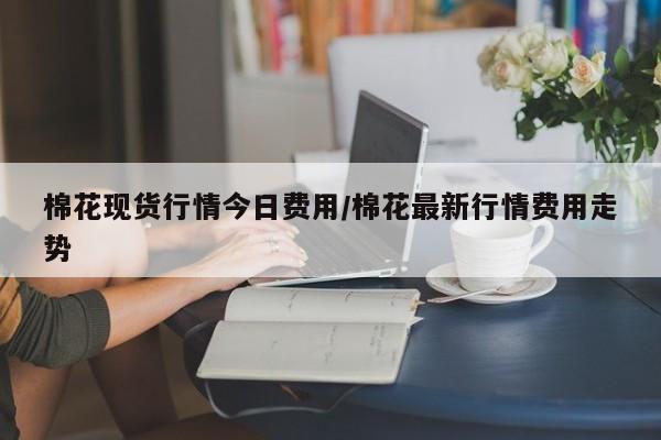 棉花现货行情今日费用/棉花最新行情费用走势