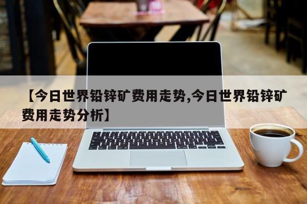 【今日世界铅锌矿费用走势,今日世界铅锌矿费用走势分析】