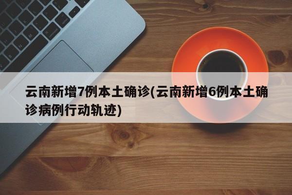 云南新增7例本土确诊(云南新增6例本土确诊病例行动轨迹)