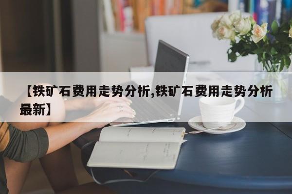 【铁矿石费用走势分析,铁矿石费用走势分析最新】