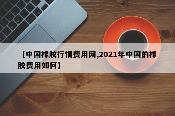 【中国橡胶行情费用网,2021年中国的橡胶费用如何】