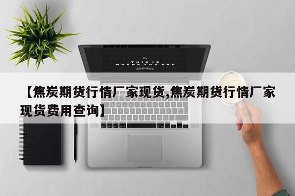 【焦炭期货行情厂家现货,焦炭期货行情厂家现货费用查询】