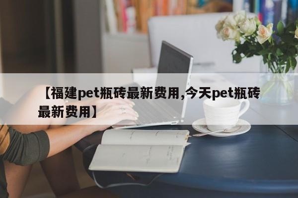 【福建pet瓶砖最新费用,今天pet瓶砖最新费用】