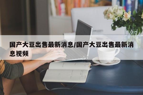 国产大豆出售最新消息/国产大豆出售最新消息视频