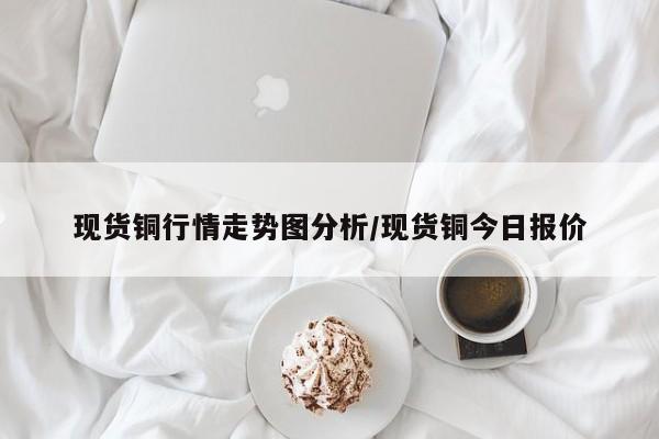 现货铜行情走势图分析/现货铜今日报价