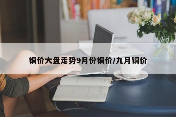 铜价大盘走势9月份铜价/九月铜价