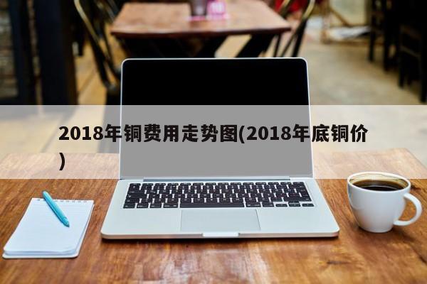 2018年铜费用走势图(2018年底铜价)