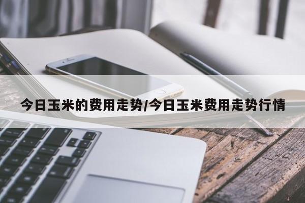 今日玉米的费用走势/今日玉米费用走势行情