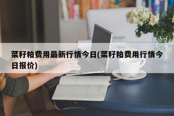 菜籽粕费用最新行情今日(菜籽粕费用行情今日报价)