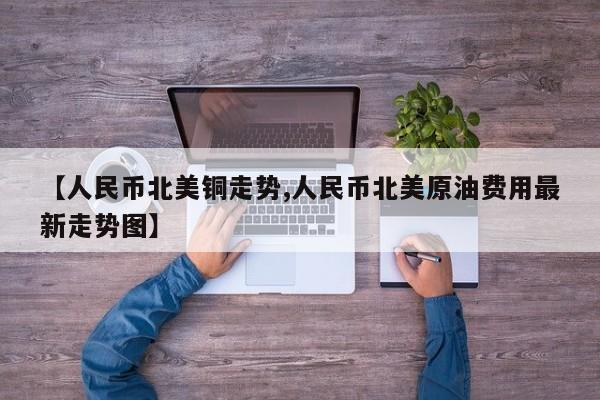 【人民币北美铜走势,人民币北美原油费用最新走势图】