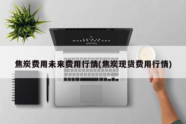 焦炭费用未来费用行情(焦炭现货费用行情)