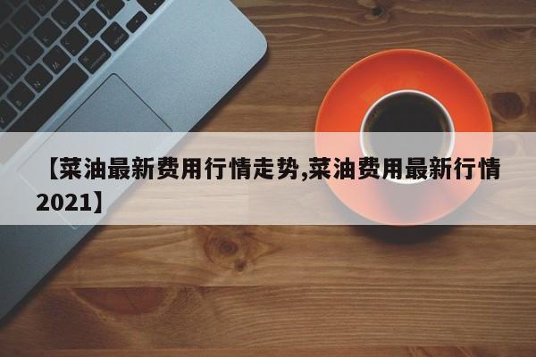 【菜油最新费用行情走势,菜油费用最新行情2021】