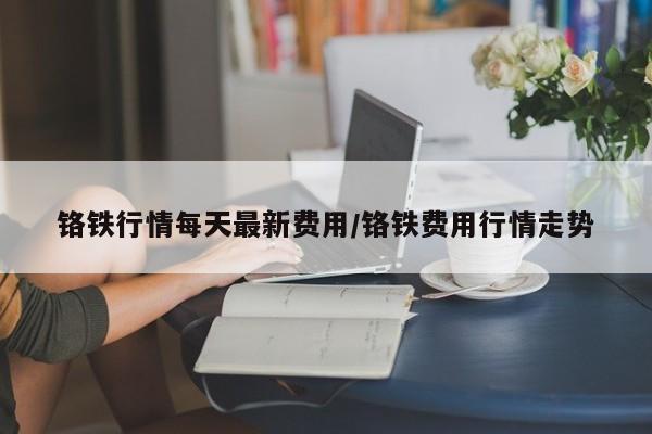 铬铁行情每天最新费用/铬铁费用行情走势
