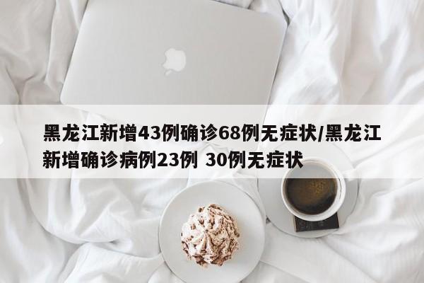 黑龙江新增43例确诊68例无症状/黑龙江新增确诊病例23例 30例无症状