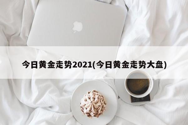 今日黄金走势2021(今日黄金走势大盘)