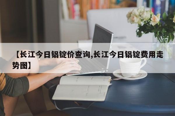 【长江今日铝锭价查询,长江今日铝锭费用走势图】