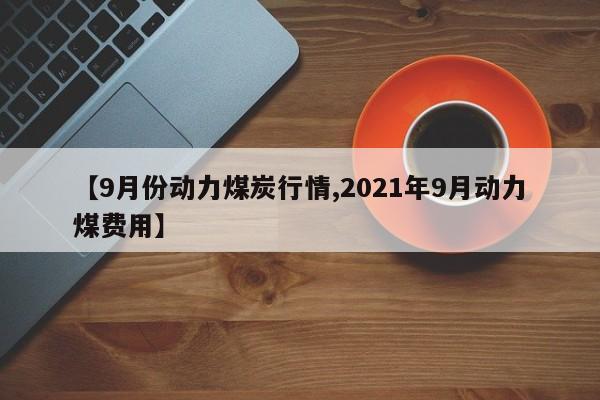 【9月份动力煤炭行情,2021年9月动力煤费用】