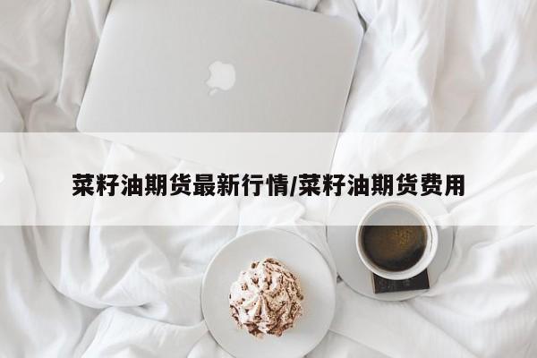 菜籽油期货最新行情/菜籽油期货费用
