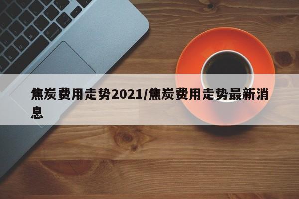焦炭费用走势2021/焦炭费用走势最新消息
