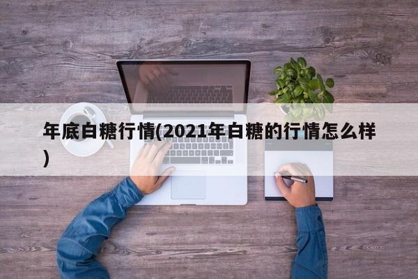 年底白糖行情(2021年白糖的行情怎么样)