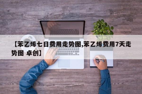【苯乙烯七日费用走势图,苯乙烯费用7天走势图 卓创】