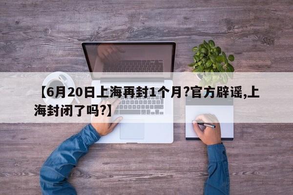 【6月20日上海再封1个月?官方辟谣,上海封闭了吗?】
