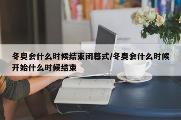 冬奥会什么时候结束闭幕式/冬奥会什么时候开始什么时候结束