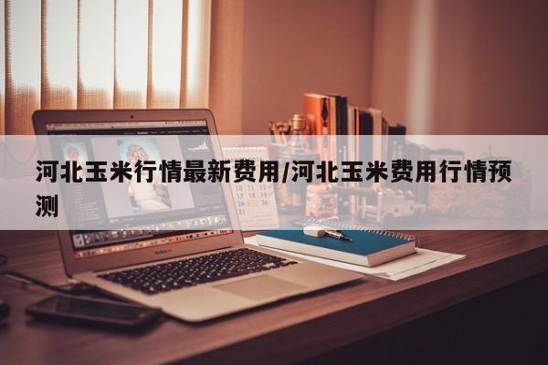 河北玉米行情最新费用/河北玉米费用行情预测