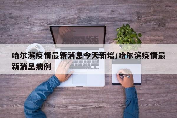 哈尔滨疫情最新消息今天新增/哈尔滨疫情最新消息病例