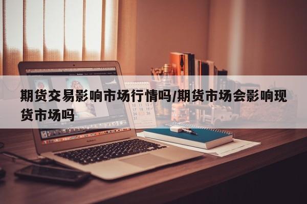 期货交易影响市场行情吗/期货市场会影响现货市场吗