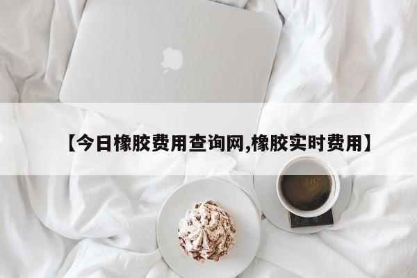 【今日橡胶费用查询网,橡胶实时费用】