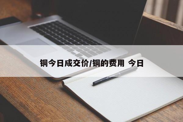 铜今日成交价/铜的费用 今日