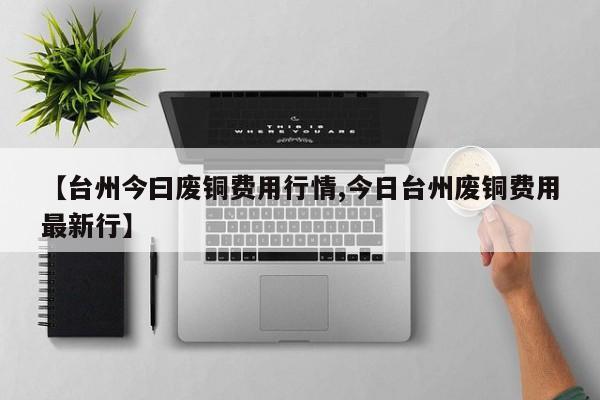 【台州今曰废铜费用行情,今日台州废铜费用最新行】