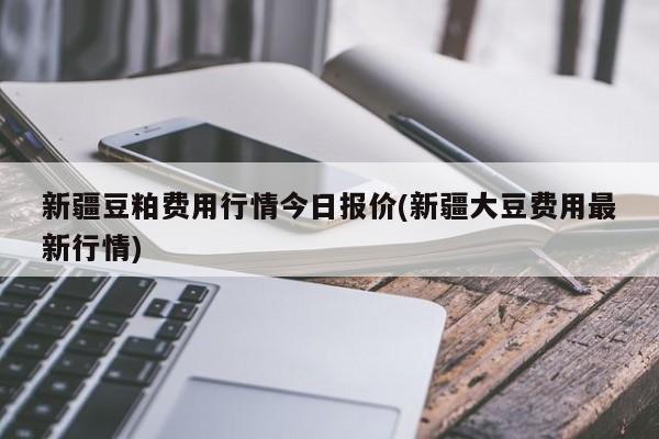 新疆豆粕费用行情今日报价(新疆大豆费用最新行情)