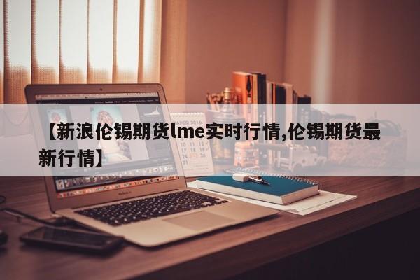 【新浪伦锡期货lme实时行情,伦锡期货最新行情】