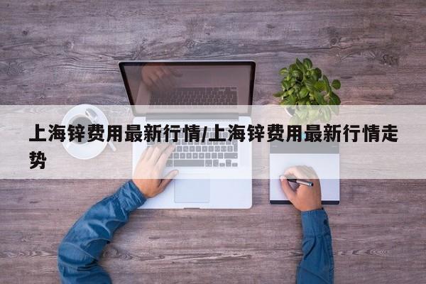 上海锌费用最新行情/上海锌费用最新行情走势