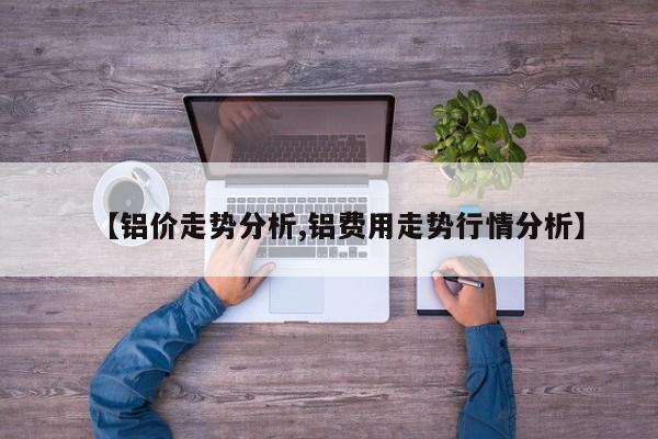 【铝价走势分析,铝费用走势行情分析】