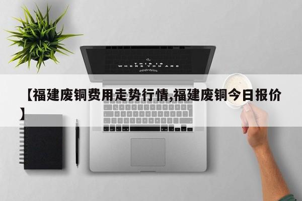 【福建废铜费用走势行情,福建废铜今日报价】