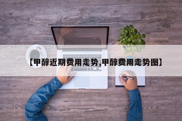 【甲醇近期费用走势,甲醇费用走势图】