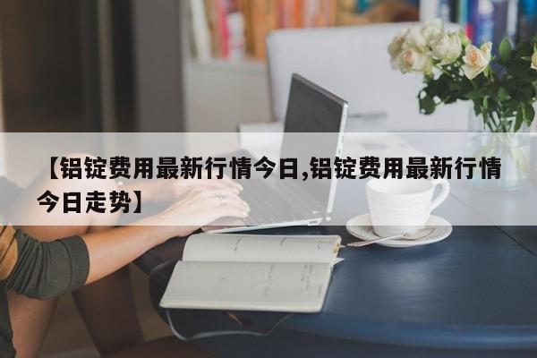 【铝锭费用最新行情今日,铝锭费用最新行情今日走势】