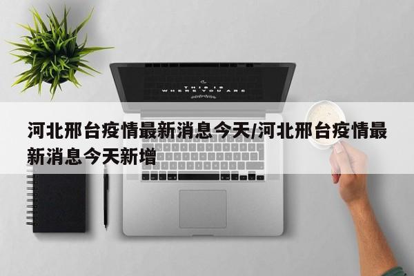 河北邢台疫情最新消息今天/河北邢台疫情最新消息今天新增