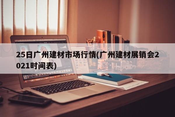 25日广州建材市场行情(广州建材展销会2021时间表)