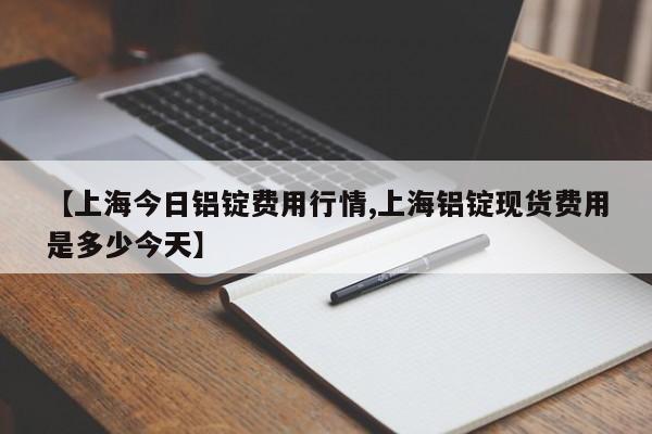 【上海今日铝锭费用行情,上海铝锭现货费用是多少今天】