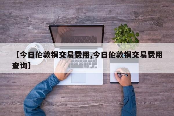 【今日伦敦铜交易费用,今日伦敦铜交易费用查询】